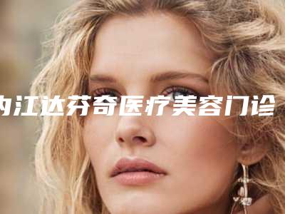 内江达芬奇医疗美容门诊部价格表一览曝光
