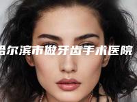 哈尔滨市做牙齿手术医院在榜名单都是哪个(哈尔滨市做牙齿手术口腔医院凭实力拔得头筹)