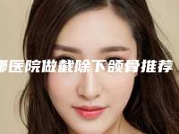 哪医院做截除下颌骨推荐:截除下颌骨医院top30权威更新