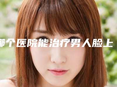 哪个医院能治疗男人脸上的黄褐斑