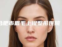 合肥市眉毛上提整形医院在榜名单比较中意(福华世家整形美容收费标准并不高)