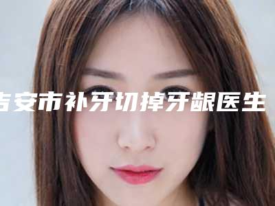 吉安市补牙切掉牙龈医生排行前十佳综合一览-吉安市刘晓娟口腔医生