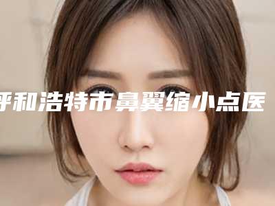 呼和浩特市鼻翼缩小点医生哪位便宜又好-崔钟武整形医生从评价及价格看选他们真不后悔