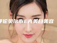 呼伦贝尔市E光美白美容医院上榜清单top10强最新排名-呼伦贝尔市E光美白美容整形医院
