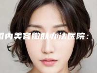 国内美容嫩肤办法医院:嫩肤办法医院前50强口碑技术PK