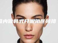国内做韩式开眼角医院排名:做韩式开眼角医院50强实力深挖