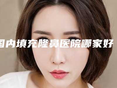 国内填充隆鼻医院哪家好:填充隆鼻医院综合实力前50名推荐一览