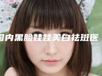 国内黑脸娃娃美白祛斑医院排行榜:黑脸娃娃美白祛斑医院top50强榜单出炉
