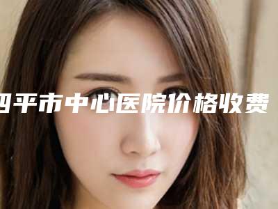 四平市中心医院价格收费表2025出炉附厚唇变薄术案例