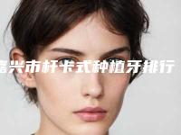 嘉兴市杆卡式种植牙排行榜top10强汇总表-嘉兴市杆卡式种植牙口腔医生