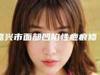 嘉兴市面部凹陷性疤痕修复医生上榜名单前十强口碑实力汇总-欧秀云医生实力值得信赖_价格还特优惠