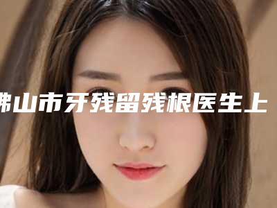 佛山市牙残留残根医生上榜名单top10快速盘点-佛山市潘育芳口腔医生