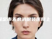 保定市无痕消眼袋医院上榜清单前十佳可靠名单公布-保定蓝山医美性价比超高哦