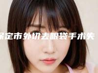 保定市外切去眼袋手术失败修复医院排名榜地址、技术、口碑点评对比(保定至臻医疗美容门诊部深挖口碑_实力对比)