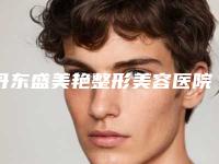 丹东盛美艳整形美容医院,东港挚颜医疗美容诊所你比较中意哪一家