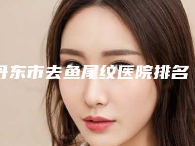 丹东市去鱼尾纹医院排名及整形医院简介