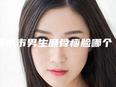 丽水市男生磨骨瘦脸哪个医院好(丽水市男生磨骨瘦脸医院排名榜实力可了解)