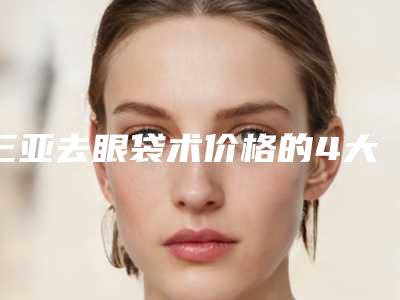 三亚去眼袋术价格的4大因素「三亚去眼袋术手术价格多少钱」