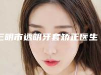 三明市透明牙套矫正医生上榜清单top10强榜单详解-三明市透明牙套矫正口腔医生