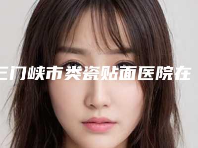 三门峡市类瓷贴面医院在榜名单前十强实力机构筛选(三门峡市类瓷贴面口腔医院来为您助力)