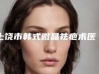 上饶市韩式微晶祛疤术医生排名top10强抢先了解-肖发才副主任医生专家大咖云集