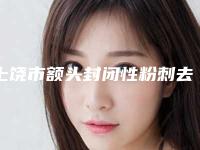 上饶市额头封闭性粉刺去除价格(价目)全新版上线-均价额头封闭性粉刺去除13539元