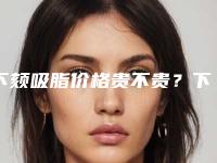 下颏吸脂价格贵不贵?下颏吸脂要花多少钱?