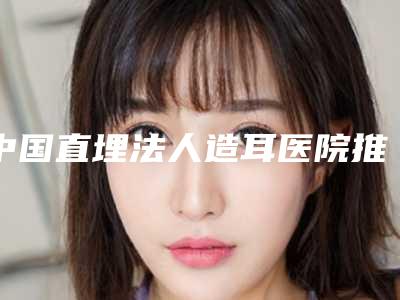 中国直埋法人造耳医院推荐：直埋法人造耳医院前50佳名气不小
