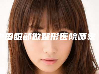 中国眼部做整形医院哪家好:眼部做整形医院前50佳火爆预约