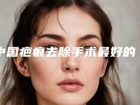 中国疤痕去除手术最好的整容医院是哪家:疤痕去除手术医院top50强推荐盘点