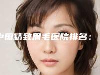 中国精致眉毛医院排名:精致眉毛医院top50名单精选如下