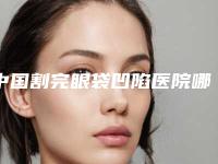 中国割完眼袋凹陷医院哪家强：割完眼袋凹陷医院top50可靠名单发布