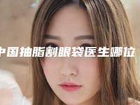 中国抽脂割眼袋医生哪位安全:抽脂割眼袋医生前50位必打卡