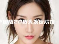 中国植20根头发医院排行榜:植20根头发医院top50有哪家