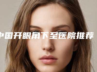 中国开眼角下至医院推荐：开眼角下至医院前50名精选发布