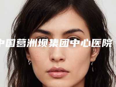 中国葛洲坝集团中心医院价位表内部网红项目揭露-擅长项目耳部整形整容等