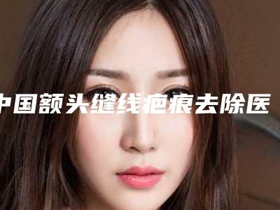 中国额头缝线疤痕去除医院哪家强:额头缝线疤痕去除医院前50位强榜公开名单推荐