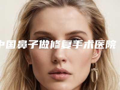 中国鼻子做修复手术医院比较正规:鼻子做修复手术医院前50位实力横评