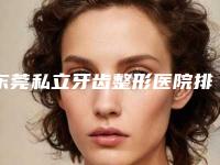 东莞私立牙齿整形医院排名前十,东莞私立牙齿整形医院排名前十强