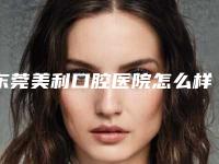 东莞美利口腔医院怎么样?医院资料介绍+价格收费!