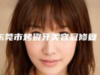 东莞市烤瓷牙美容冠修复医院在榜清单甄选5家专业医美机构(东莞市烤瓷牙美容冠修复口腔医院口碑反馈)
