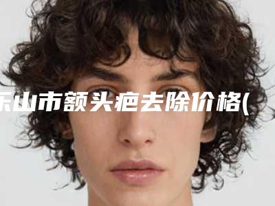 乐山市额头疤去除价格(价目)表新春曝光(额头疤去除均价为:3595元)