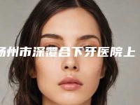 扬州市深覆合下牙医院上榜名单top10重点介绍(扬州市深覆合下牙口腔医院有三甲和私立医生供选择)