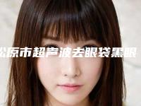 松原市超声波去眼袋黑眼圈医院的价格(松原齐飞美容外科门诊部看介绍网评不错)