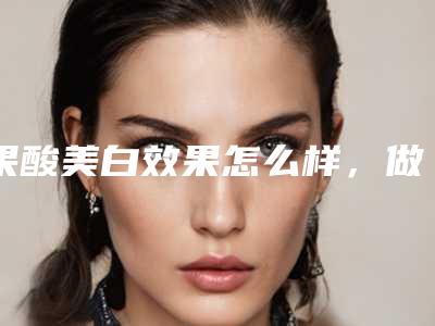 果酸美白效果怎么样,做果酸的价格一般是多少