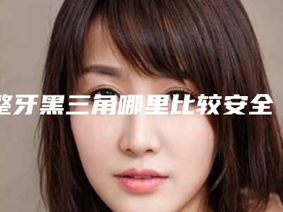整牙黑三角哪里比较安全-整牙黑三角手术的安全注意点有哪些
