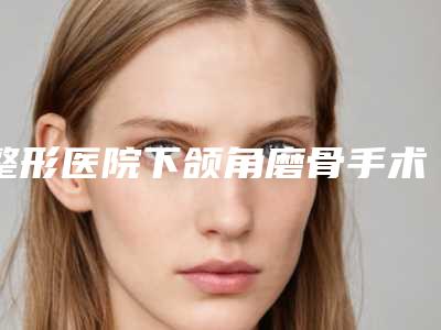 整形医院下颌角磨骨手术推荐:下颌角磨骨手术医院top30强有哪家