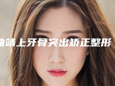 曲靖上牙骨突出矫正整形的方法有哪些效果如何