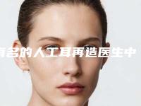 有名的人工耳再造医生中国:人工耳再造医生50强口碑深究