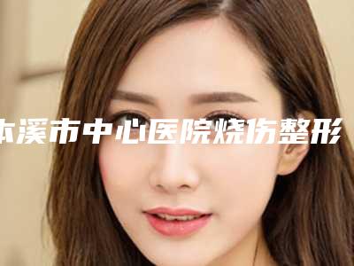 本溪市中心医院烧伤整形美容外科价格(费用)清单2025同步一览附贴发耳案例